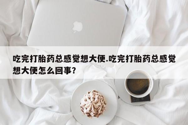 流产药联系微信吃完打胎药总感觉想大便.吃完打胎药总感觉想大便怎么回事？